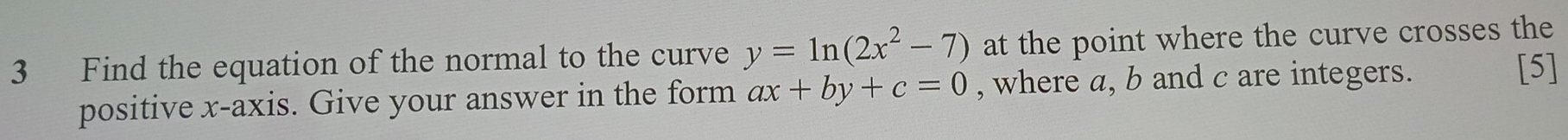 Find the equation of the normal to the curve y=ln (2x^2-7) at the point where the curve crosses the
positive x-axis. Give your answer in the form ax+by+c=0 , where a, b and c are integers.
[5]