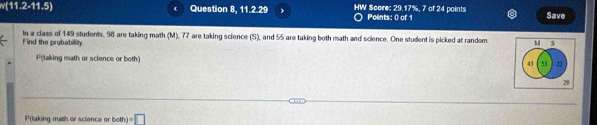 w(11.2-11.5) Question 8, 11.2.29 、 HW Score: 29.17%, 7 of 24 points Save 
Points: 0 of 1 
In a class of 149 students, 98 are taking math (M), 77 are taking science (S), and 55 are taking both math and science. One student is picked at random. M S 
Find the probability 
P(taking math or science or both) 43 55 22
29 
P(taking math or science or oth)=□