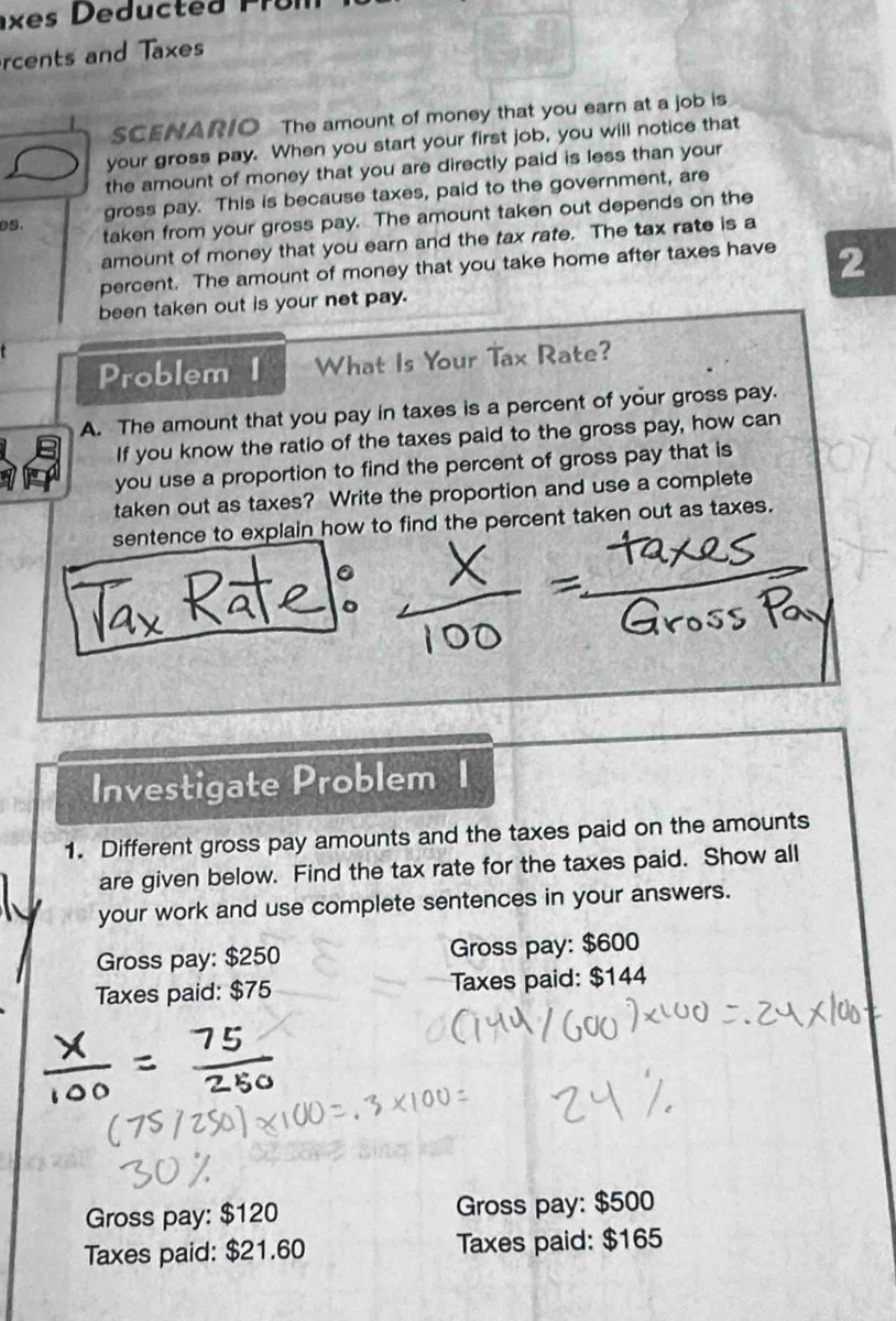 rcents and Taxes
SCENARIO The amount of money that you earn at a job is
your gross pay. When you start your first job, you will notice that
the amount of money that you are directly paid is less than your
gross pay. This is because taxes, paid to the government, are
es.
taken from your gross pay. The amount taken out depends on the
amount of money that you earn and the tax rate. The tax rate is a
percent. The amount of money that you take home after taxes have 2
been taken out is your net pay.
Problem I What Is Your Tax Rate?
A. The amount that you pay in taxes is a percent of your gross pay.
If you know the ratio of the taxes paid to the gross pay, how can
you use a proportion to find the percent of gross pay that is
taken out as taxes? Write the proportion and use a complete
sentence to explain how to find the percent taken out as taxes.
Investigate Problem a
1. Different gross pay amounts and the taxes paid on the amounts
are given below. Find the tax rate for the taxes paid. Show all
your work and use complete sentences in your answers.
Gross pay: $250 Gross pay: $600
Taxes paid: $75 Taxes paid: $144
Gross pay: $120 Gross pay: $500
Taxes paid: $21.60 Taxes paid: $165