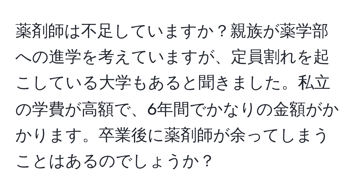 薬剤師は不足していますか？親族が薬学部への進学を考えていますが、定員割れを起こしている大学もあると聞きました。私立の学費が高額で、6年間でかなりの金額がかかります。卒業後に薬剤師が余ってしまうことはあるのでしょうか？