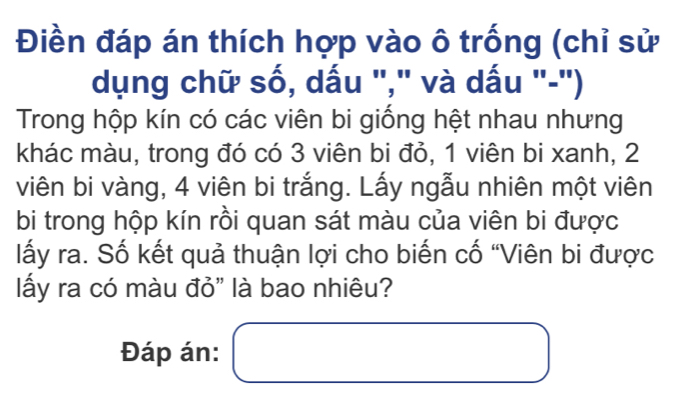 Điền đáp án thích hợp vào ô trống (chỉ sử 
dụng chữ số, dấu "," và dấu "-") 
Trong hộp kín có các viên bi giống hệt nhau nhưng 
khác màu, trong đó có 3 viên bi đỏ, 1 viên bi xanh, 2
viên bi vàng, 4 viên bi trắng. Lấy ngẫu nhiên một viên 
bi trong hộp kín rồi quan sát màu của viên bi được 
lấy ra. Số kết quả thuận lợi cho biến cố “Viên bi được 
ấy ra có màu đỏ" là bao nhiêu? 
Đáp án: