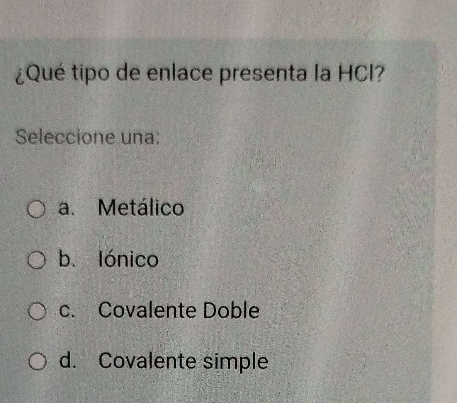 ¿Qué tipo de enlace presenta la HCI?
Seleccione una:
a. Metálico
b. lónico
c. Covalente Doble
d. Covalente simple