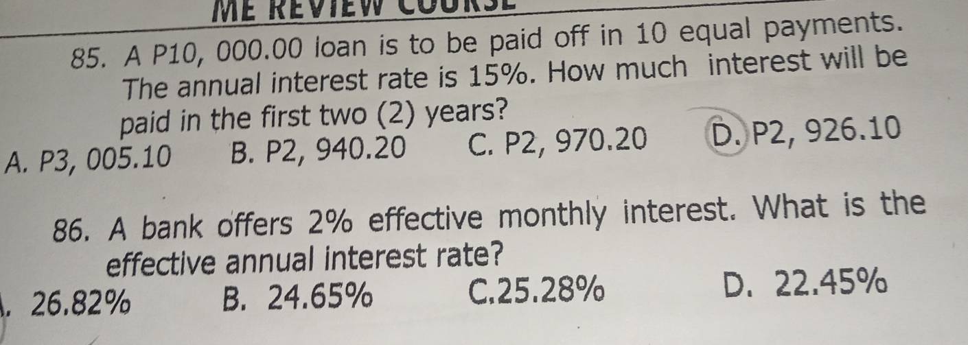 me réview course
85. A P10, 000.00 loan is to be paid off in 10 equal payments.
The annual interest rate is 15%. How much interest will be
paid in the first two (2) years?
A. P3, 005.10 B. P2, 940.20 C. P2, 970.20 D. P2, 926.10
86. A bank offers 2% effective monthly interest. What is the
effective annual interest rate?. 26.82% B. 24.65% C. 25.28% D. 22.45%