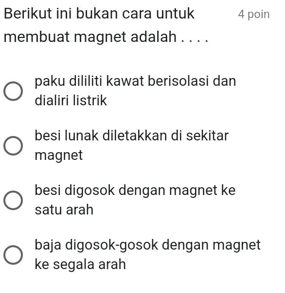 Berikut ini bukan cara untuk 4 poin
membuat magnet adalah . . . .
paku dililiti kawat berisolasi dan
dialiri listrik
besi lunak diletakkan di sekitar
magnet
besi digosok dengan magnet ke
satu arah
baja digosok-gosok dengan magnet
ke segala arah