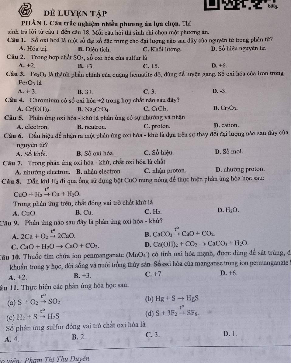 bitly
đề LUYện tập
PHÀN I. Câu trắc nghiệm nhiều phương án lựa chọn. Thí
sinh trả lời từ câu 1 đến câu 18. Mỗi câu hỏi thí sinh chỉ chọn một phương án.
Câu 1. Số oxi hoá là một số đại số đặc trưng cho đại lượng nào sau đây của nguyên tử trong phân tử?
A. Hóa trị. B. Điện tích. C. Khối lượng. D. Số hiệu nguyên tử.
Câu 2. Trong hợp chất SO_3 , số oxi hóa của sulfur là
A. +2. B. +3. C. +5. D. +6.
Câu 3. Fe_2O_3 là thành phần chính của quặng hematite đỏ, dùng để luyện gang. Số oxi hóa của iron trong
Fe_2O_31_2^((wedge)
A. +3. B. 3+. C. 3. D. -3.
Câu 4. Chromium có số oxi hóa +2 trong hợp chất nào sau đây?
A. Cr(OH)_3). B. Na _2CrO_4. CrCl_2. D. Cr_2O_3.
C.
Câu 5. Phản ứng oxi hóa - khử là phản ứng có sự nhường và nhận
A. electron. B. neutron. C. proton. D. cation.
Câu 6. Dấu hiệu để nhận ra một phản ứng oxi hóa - khử là dựa trên sự thay đổi đại lượng nào sau đây của
nguyên tử?
A. Số khối. B. Số oxi hóa. C. Số hiệu. D. Số mol.
Câu 7. Trong phản ứng oxi hóa - khử, chất oxi hóa là chất
A. nhường electron. B. nhận electron. C. nhận proton. D. nhường proton.
Câu 8. Dẫn khí H_2 đi qua ống sứ đựng bột CuO nung nóng để thực hiện phản ứng hóa học sau:
CuO+H_2xrightarrow t^oCu+H_2O.
Trong phản ứng trên, chất đóng vai trò chất khử là
A. CuO. B. Cu. C. H_2. D. H_2O.
Câu 9. Phản ứng nào sau đây là phản ứng oxi hóa - khử?
A. 2Ca+O_2xrightarrow t^o2CaO.
B. CaCO_3xrightarrow t^oCaO+CO_2.
C. CaO+H_2Oto CaO+CO_2. D. Ca(OH)_2+CO_2to CaCO_3+H_2O.
Câu 10. Thuốc tím chứa ion penmanganate (MnO_4^(-) có tính oxi hóa mạnh, được dùng để sát trùng, d
khuẩn trong y học, đời sống và nuôi trồng thủy sản. Số oxi hóa của manganse trong ion permanganate
A. +2. B. +3. C. +7. D. +6.
âu 11. Thực hiện các phản ứng hóa học sau:
(a) S+O_2)xrightarrow t°SO_2
(b) Hg+Sto HgS
(c) H_2+Sxrightarrow t°H_2S
(d) S+3F_2xrightarrow t°SF_6.
Số phản ứng sulfur đóng vai trò chất oxi hóa là
A. 4. B. 2.
C. 3. D. 1.
*   iê   :  hạm Thị Thu Duyên