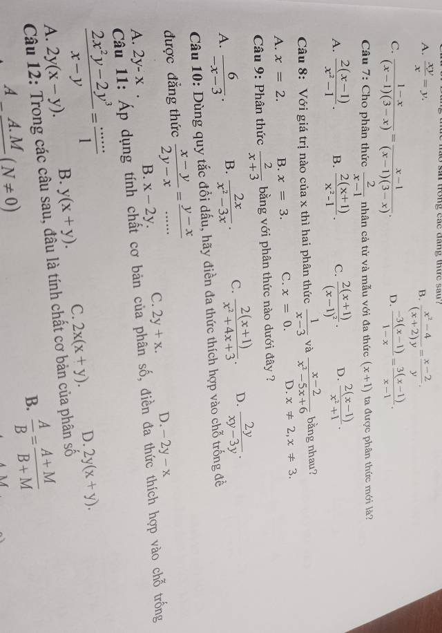 a o  san trong cac dang thie sau?
A.  xy/x =y.  (x^2-4)/(x+2)y = (x-2)/y .
B.
C.  (1-x)/(x-1)(3-x) = (x-1)/(x-1)(3-x) .  (-3(x-1))/1-x = (3(x-1))/x-1 .
D.
Câu 7: Cho phân thức  2/x-1  nhân cả tử và mẫu với đa thức (x+1) ta được phân thức mới là?
A.  (2(x-1))/x^2-1 . B.  (2(x+1))/x^2-1 . C. frac 2(x+1)(x-1)^2. D.  (2(x-1))/x^2+1 .
Câu 8: Với giá trị nào của x thì hai phân thức  1/x-3  và  (x-2)/x^2-5x+6  bằng nhau?
A. x=2. B. x=3. C. x=0. D. x!= 2,x!= 3.
Câu 9: Phân thức  2/x+3  bằng với phân thức nào dưới đây ?
A.  6/-x-3 . B.  2x/x^2-3x . C.  (2(x+1))/x^2+4x+3 . D.  2y/xy-3y .
Câu 10: Dùng quy tắc đổi dấu, hãy điền đa thức thích hợp vào chỗ trống đề
được đẳng thức  (x-y)/2y-x = (y-x)/... 
A. 2y-x. B. x-2y. C. 2y+x. D. -2y-x
Câ Áp dụng tính chất cơ bản của phân số, điền đa thức thích hợp vào chỗ trống
 (2x^2y-2y^3)/x-y = (...)/1  B. y(x+y).
C. 2x(x+y). D. 2y(x+y).
A.
Câu 12: Trong các câu sau, đâu là tính chất cơ bản của phân số 2y(x-y).
B.  A/B = (A+M)/B+M 
A_ A.M(N!= 0)