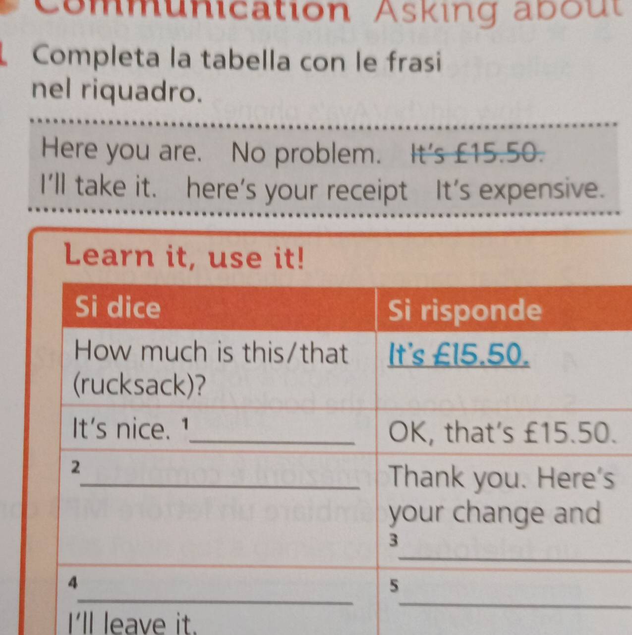 Communication Asking about 
Completa la tabella con le frasi 
nel riquadro. 
Here you are. No problem. It's £15.50. 
I'll take it. here's your receipt It's expensive. 
Learn it, use it! 
. 
s 
I'll leave it.