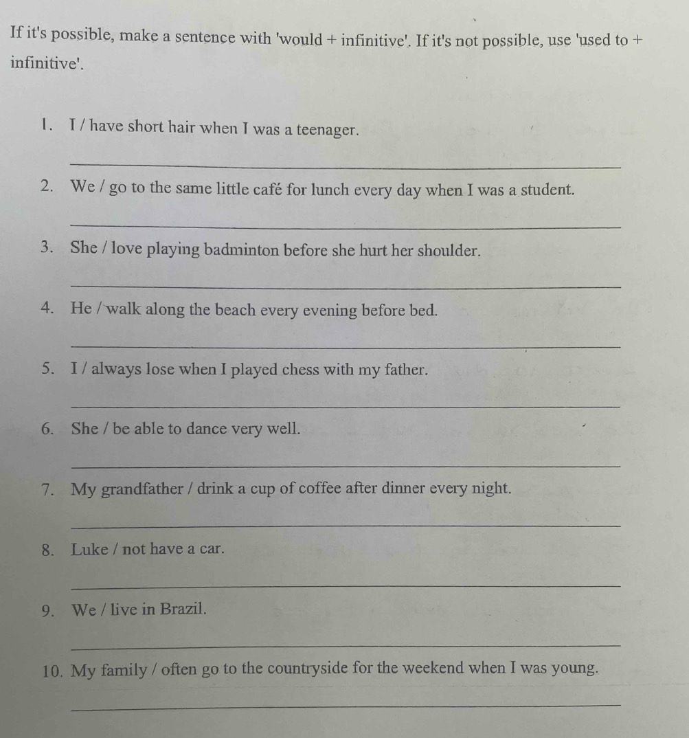 If it's possible, make a sentence with 'would + infinitive'. If it's not possible, use 'used to + 
infinitive'. 
1. I / have short hair when I was a teenager. 
_ 
2. We / go to the same little café for lunch every day when I was a student. 
_ 
3. She / love playing badminton before she hurt her shoulder. 
_ 
4. He / walk along the beach every evening before bed. 
_ 
5. I / always lose when I played chess with my father. 
_ 
6. She / be able to dance very well. 
_ 
7. My grandfather / drink a cup of coffee after dinner every night. 
_ 
8. Luke / not have a car. 
_ 
9. We / live in Brazil. 
_ 
10. My family / often go to the countryside for the weekend when I was young. 
_