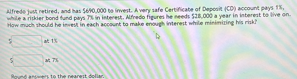 Alfredo just retired, and has $690,000 to invest. A very safe Certificate of Deposit (CD) account pays 1%, 
while a riskier bond fund pays 7% in interest. Alfredo figures he needs $28,000 a year in interest to live on. 
How much should he invest in each account to make enough interest while minimizing his risk?
$□ at 1%
$□ at 7%
Round answers to the nearest dollar.