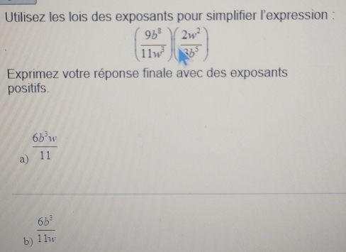 Utilisez les lois des exposants pour simplifier l'expression :
( 9b^8/11w^3 )( 2w^2/3b^5 )
Exprimez votre réponse finale avec des exposants 
positifs. 
a)  6b^3w/11 
b)  6b^3/11w 