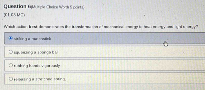 Question 6(Multiple Choice Worth 5 points)
(01.03 MC)
Which action best demonstrates the transformation of mechanical energy to heat energy and light energy?
striking a matchstick
squeezing a sponge ball
rubbing hands vigorously
releasing a stretched spring.