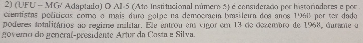 (UFU - MG/ Adaptado) O AI -5 (Ato Institucional número 5) é considerado por historiadores e por 
cientistas políticos como o mais duro golpe na democracia brasileira dos anos 1960 por ter dado 
poderes totalitários ao regime militar. Ele entrou em vigor em 13 de dezembro de 1968, durante o 
governo do general-presidente Artur da Costa e Silva.