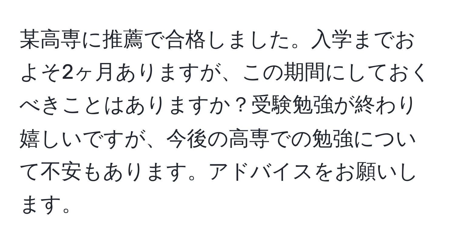 某高専に推薦で合格しました。入学までおよそ2ヶ月ありますが、この期間にしておくべきことはありますか？受験勉強が終わり嬉しいですが、今後の高専での勉強について不安もあります。アドバイスをお願いします。