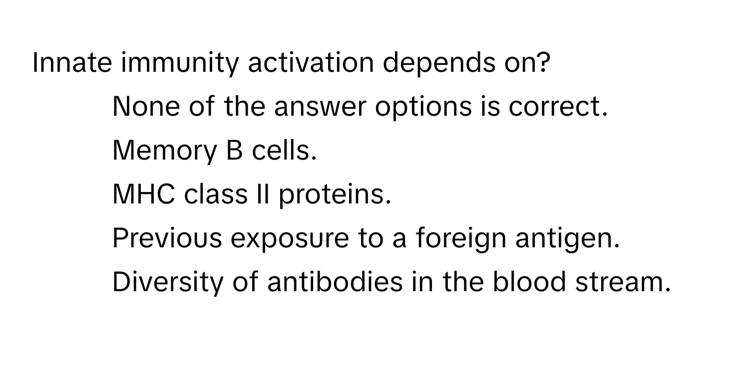 Innate immunity activation depends on?

1) None of the answer options is correct. 
2) Memory B cells. 
3) MHC class II proteins. 
4) Previous exposure to a foreign antigen. 
5) Diversity of antibodies in the blood stream.