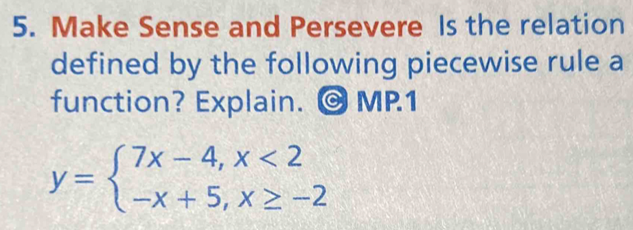 Make Sense and Persevere Is the relation 
defined by the following piecewise rule a 
function? Explain. ©MP.1
y=beginarrayl 7x-4,x<2 -x+5,x≥ -2endarray.