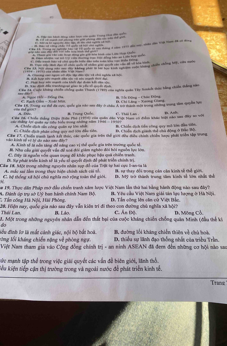 A. Đặp tan hành động xâm lược của quân Trung Hoa dân quốc.
B. Cổ vớ mạnh mỡ phong trào giải phống dân tốc trên thể giới.
to C. Mô ra kí nguyên độc lập, đi lên chủ nghĩa xã hội.
aop nao sau đay đổi với hện hoa bìn tể gin g''' tháng 4 năm 1975 đến nay, nhân dân Việt Nam đã có đóng
D. Bào vệ vũng chác Tổ quốc xã hội chú nghĩa
A. Tham gia vào các hoạt động gin giữ hòa bình của Liên Hợp Quốc.
B. Đâm nhiệm vai trò Uý viên thường trực Hội đồng bảo an Liên hợp quốc.
C. DĐầu tranh bảo vệ chủ quyền biển đảo trên toàn khu vực Biển Đông.
D. Trực tiếp lãnh đạo tổ chức quốc tế nhằm giải quyết các văn đề về hòa bình.
Cầu 13. Nội dung não sau đây không phải là bài học kinh nghiệm cuộc kháng chiến chống Mỹ, cứu nước
(1954 - 1975) của nhân dân Việt Nam?
A. Giương cao ngọn cờ độc lập dân tộc và chủ nghĩa xã hội.
B, Kết hợp sức mạnh dân tộc và sức mạnh thời đại.
C. Phát huy sức mạnh của khối đại đoàn kết dân tộc.
D. Xác định đấu tranhngoại giao là yếu tố quyết định.
sau đây? Câu 14, Cuộc kháng chiến chống quân Thanh (1789) của nghĩa quân Tây Sơnkết thúc bằng chiến thắng nào
A. Ngọc Hồi - Đồng Đa. B. Tốt Động - Chúc Động.
C. Rạch Gầm - Xoài Mút. D. Chi Lăng - Xương Giang.
Câu 15. Trong xu thế đa cực, quốc gia nào sau đây ở châu Á trở thành một trong những trung tâm quyền lực
của thế giới?
A. Đức. B. Trung Quốc. C. Thái Lan . D. Anh.
Câu 16. Chiến thắng Điện Biên Phủ (1954) của quân dân Việt Nam có điểm khác biệt nào sau đây so với
các thắng lợi quân sự tiêu biểu trong những năm 1946 - 1950?
A. Chiến dịch tấn công quân sự lớn nhất. B. Chiến dịch tiến công quy mô lớn đầu tiên.
C. Chiến dịch phản công quy mô lớn đầu tiên. D. Chiến dịch giành thế chủ động ở Bắc Bộ.
Câu 17. Chiến tranh lạnh kết thúc, các quốc gia trên thế giới đều điều chỉnh chiến lược phát triển tập trung
vào kinh tế vì lý do nào sau đây?
A. Kinh tế là nền tảng để nâng cao vị thế quốc gia trên trường quốc tế.
B. Nhu cầu giải quyết vấn đề xoá đói giảm nghèo đòi hỏi nguồn lực lớn.
C. Đây là nguồn vốn quan trọng đề khắc phục hậu quả chiến tranh.
D. Sự phát triển kinh tế là yếu tố quyết định để phát triển chính trị.
Câu 18. Một trong những nguyên nhân sụp đổ của Trật tự hai cực I-an-ta là
A. mắc sai lầm trong thực hiện chính sách cải tổ. B. sự thay đổi trong cán cân kinh tế thế giới.
C. hệ thống xã hội chủ nghĩa mở rộng toàn thế giới. D. Mỹ trở thành trung tâm kinh tế lớn nhất thế
ới.
u 19. Thực dân Pháp mở đầu chiến tranh xâm lược Việt Nam lần thứ hai bằng hành động nào sau đây?
A. Đánh úp trụ sở Uỷ ban hành chính Nam Bộ. B. Yêu cầu Việt Nam giải tán lực lượng ở Hà Nội.
C. Tấn công Hà Nội, Hải Phòng. D. Tấn công lên căn cứ Việt Bắc.
20. Hiện nay, quốc gia nào sau đây vẫn kiên trì đi theo con đường chủ nghĩa xã hội?
Thái Lan. B. Lào. C. Ấn Độ. D. Mông Cổ.
1. Một trong những nguyên nhân dẫn đến thất bại của cuộc kháng chiến chống quân Minh (đầu thế ki
do
điều đình lơ là mất cảnh giác, nội bộ bất hoà. B. đường lối kháng chiến thiên về chủ hoà.
lòng lối kháng chiến nặng về phòng ngự. D. thiếu sự lãnh đạo thống nhất của triều Trần.
Niệt Nam tham gia vào Cộng đồng chính trị - an ninh ASEAN đã đem đến những cơ hội nào sau
cức mạnh tập thể trong việc giải quyết các vấn đề biên giới, lãnh thổ.
kiểu kiện tiếp cận thị trường trong và ngoài nước đề phát triển kinh tế.
Trang