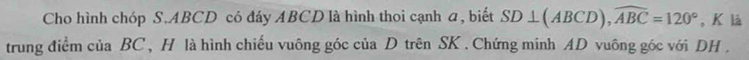 Cho hình chóp S. ABCD có đáy ABCD là hình thoi cạnh a, biết SD⊥ (ABCD), widehat ABC=120° , K là 
trung điểm của BC, H là hình chiếu vuông góc của D trên SK. Chứng minh AD vuông góc với DH.