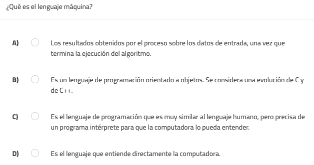 ¿Qué es el lenguaje máquina?
A) Los resultados obtenidos por el proceso sobre los datos de entrada, una vez que
termina la ejecución del algoritmo.
B) Es un lenguaje de programación orientado a objetos. Se considera una evolución de C y
de C++.
C) Es el lenguaje de programación que es muy similar al lenguaje humano, pero precisa de
un programa intérprete para que la computadora lo pueda entender.
D) Es el lenguaje que entiende directamente la computadora.