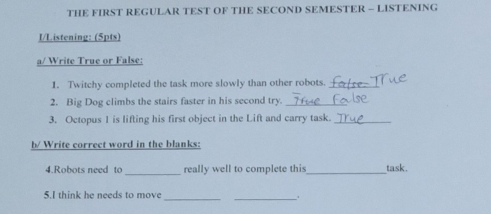 THE FIRST REGULAR TEST OF THE SECOND SEMESTER - LISTENING 
I/Listening: (5pts) 
a/ Write True or False: 
1. Twitchy completed the task more slowly than other robots._ 
2. Big Dog climbs the stairs faster in his second try._ 
3. Octopus 1 is lifting his first object in the Lift and carry task._ 
b/ Write correct word in the blanks: 
4.Robots need to_ really well to complete this_ task. 
5.I think he needs to move_ _.