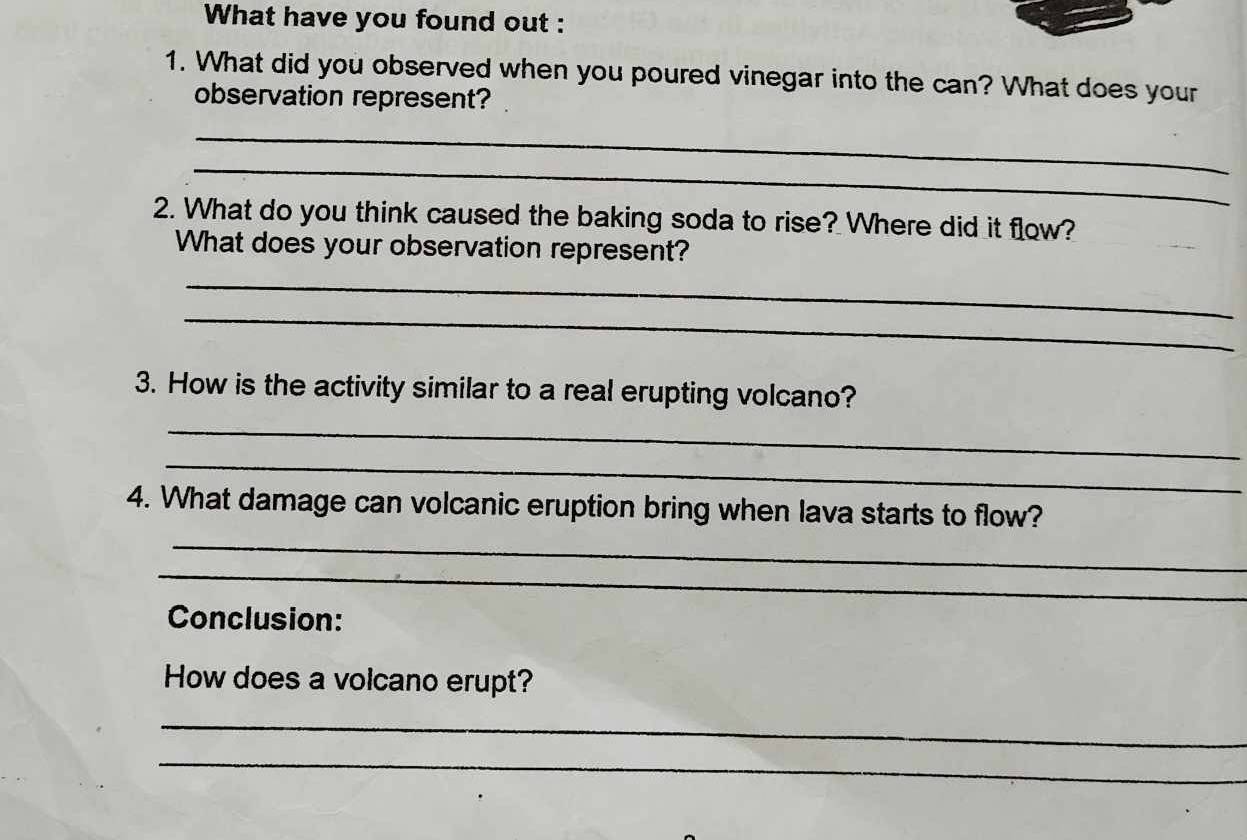 What have you found out : 
1. What did you observed when you poured vinegar into the can? What does your 
observation represent? 
_ 
_ 
2. What do you think caused the baking soda to rise? Where did it flow? 
What does your observation represent? 
_ 
_ 
3. How is the activity similar to a real erupting volcano? 
_ 
_ 
_ 
4. What damage can volcanic eruption bring when lava starts to flow? 
_ 
Conclusion: 
How does a volcano erupt? 
_ 
_ 
_