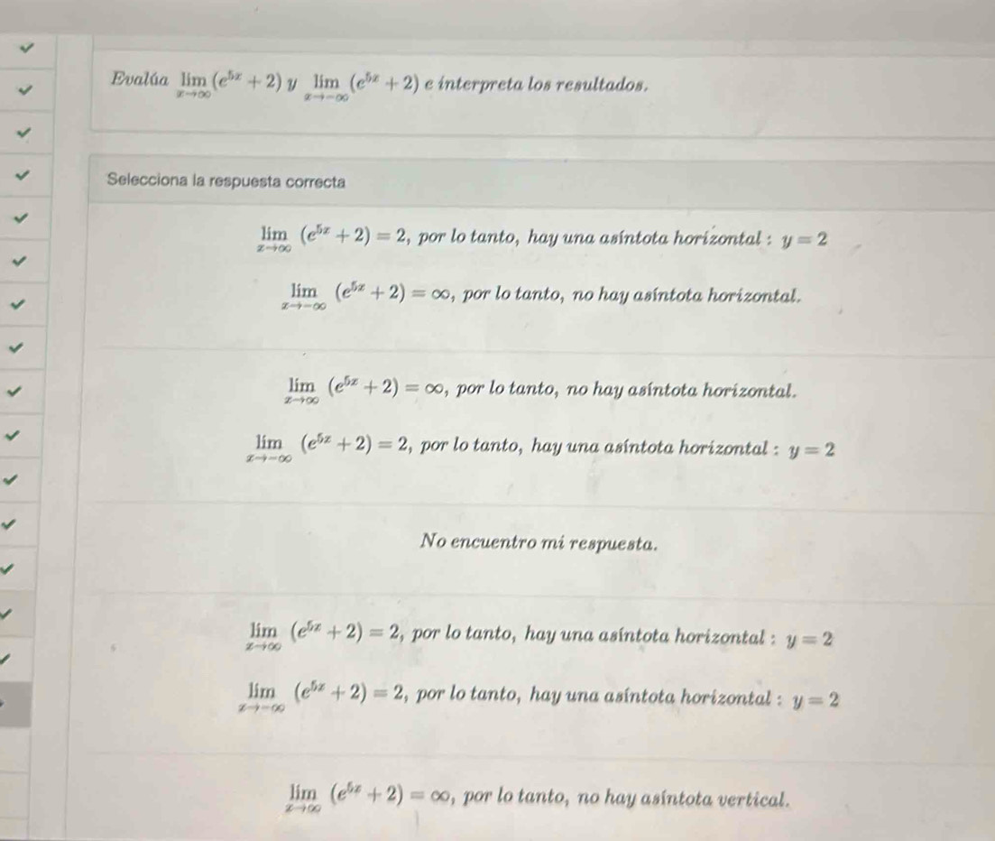 Evalúa limlimits _xto ∈fty (e^(5x)+2) u limlimits _xto -∈fty (e^(5x)+2) e interpreta los resultados.
Selecciona la respuesta correcta
limlimits _xto ∈fty (e^(5x)+2)=2 , por lo tanto, hay una asíntota horizontal : y=2
limlimits _xto -∈fty (e^(5x)+2)=∈fty , por lo tanto, no hay asíntota horizontal.
limlimits _xto ∈fty (e^(5x)+2)=∈fty , por lo tanto, no hay asíntota horizontal.
limlimits _xto -∈fty (e^(5z)+2)=2 , por lo tanto, hay una asíntota horizontal : y=2
No encuentro mi respuesta.
limlimits _xto ∈fty (e^(5x)+2)=2 , por lo tanto, hay una asíntota horizontal : y=2
limlimits _xto -∈fty (e^(5x)+2)=2 , por lo tanto, hay una asíntota horizontal y=2
limlimits _xto ∈fty (e^(5x)+2)=∈fty , por lo tanto, no hay asíntota vertical.