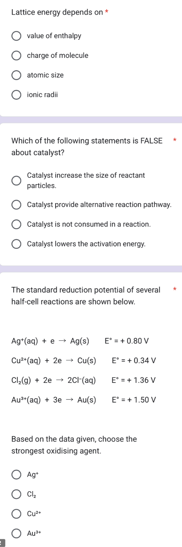 Lattice energy depends on *
value of enthalpy
charge of molecule
atomic size
ionic radii
Which of the following statements is FALSE *
about catalyst?
Catalyst increase the size of reactant
particles.
Catalyst provide alternative reaction pathway.
Catalyst is not consumed in a reaction.
Catalyst lowers the activation energy.
The standard reduction potential of several
half-cell reactions are shown below.
Ag^+(aq)+eto Ag(s) □ E°=+0.80V
Cu^(2+)(aq)+2eto Cu(s) E°=+0.34V
Cl_2(g)+2eto 2Cl^-(aq) E°=+1.36V
Au^(3+)(aq)+3eto Au(s) E°=+1.50V
Based on the data given, choose the
strongest oxidising agent.
Ag^+
Cl_2
Cu^(2+)
Au^(3+)