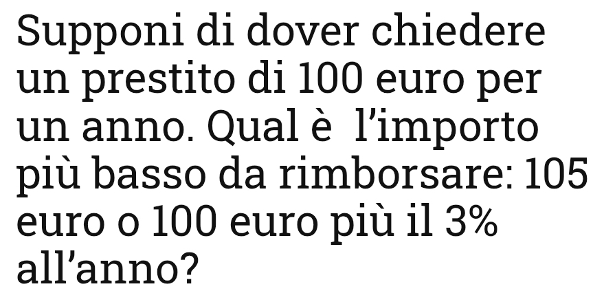 Supponi di dover chiedere 
un prestito di 100 euro per 
un anno. Qual è l'importo 
più basso da rimborsare: 105
euro o 100 euro più il 3%
all’anno?