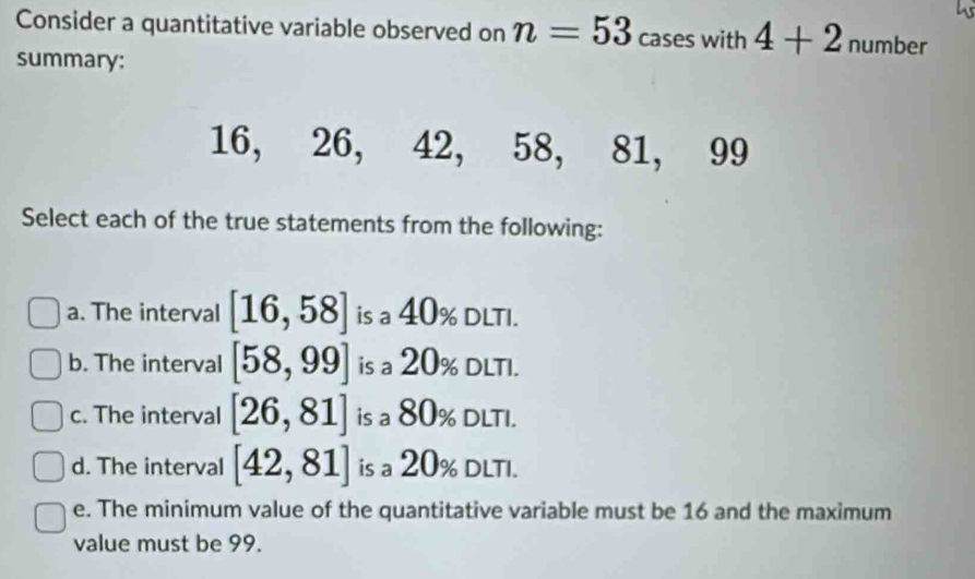 Consider a quantitative variable observed on n=53 cases with 4+2 number
summary:
16, 26, 42, 58, 81, 99
Select each of the true statements from the following:
a. The interval [16,58] is a 40% DLTI.
b. The interval [58,99] is a 20% DLTI.
c. The interval [26,81] is a 80% DLTI.
d. The interval [42,81] is a 20% DLTI.
e. The minimum value of the quantitative variable must be 16 and the maximum
value must be 99.