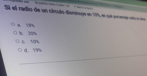 responder aún Se puntua como 0 sobre 1,00 * Marcoe prengueça 
Si el radio de un círculo disminuye en 10%, en qué porcentaje veríe su ves
a. 18%
b. 20%
c. 10%
d. 19%