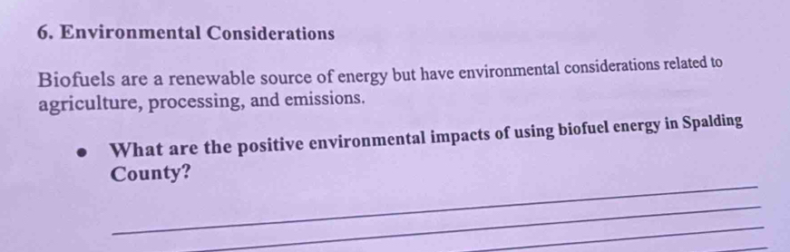 Environmental Considerations 
Biofuels are a renewable source of energy but have environmental considerations related to 
agriculture, processing, and emissions. 
What are the positive environmental impacts of using biofuel energy in Spalding 
_ 
County? 
_ 
_ 
_