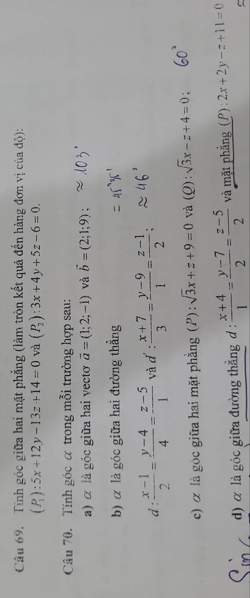 Tính góc giữa hai mặt phẳng (làm tròn kết quả đến hàng đơn vị của độ):
(P_1):5x+12y-13z+14=0 và (P_2):3x+4y+5z-6=0. 
Câu 70. Tính góc α trong mỗi trường hợp sau: 
a) α là góc giữa hai vecto vector a=(1;2;-1) và vector b=(2;1;9)
b) α là góc giữa hai đường thẳng 
d:  (x-1)/2 = (y-4)/4 = (z-5)/1  và d' :  (x+7)/3 = (y-9)/1 = (z-1)/2 ; 
c) α là góc giữa hai mặt phẳng (P) : sqrt(3)x+z+9=0 và (Q): sqrt(3)x-z+4=0
d) α là góc giữa đường thẳng đ :  (x+4)/1 = (y-7)/2 = (z-5)/2  và mặt phẳng (P) : 2x+2y-z+11=0
