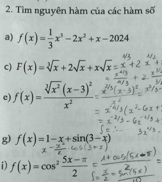 Tìm nguyên hàm của các hàm số 
a) f(x)= 1/3 x^3-2x^2+x-2024
c) F(x)=sqrt[3](x)+2sqrt(x)+xsqrt(x)
e) f(x)=frac sqrt[3](x^2)(x-3)^2x^2
g) f(x)=1-x+sin (3-x)
i) f(x)=cos^2 (5x-π )/2 