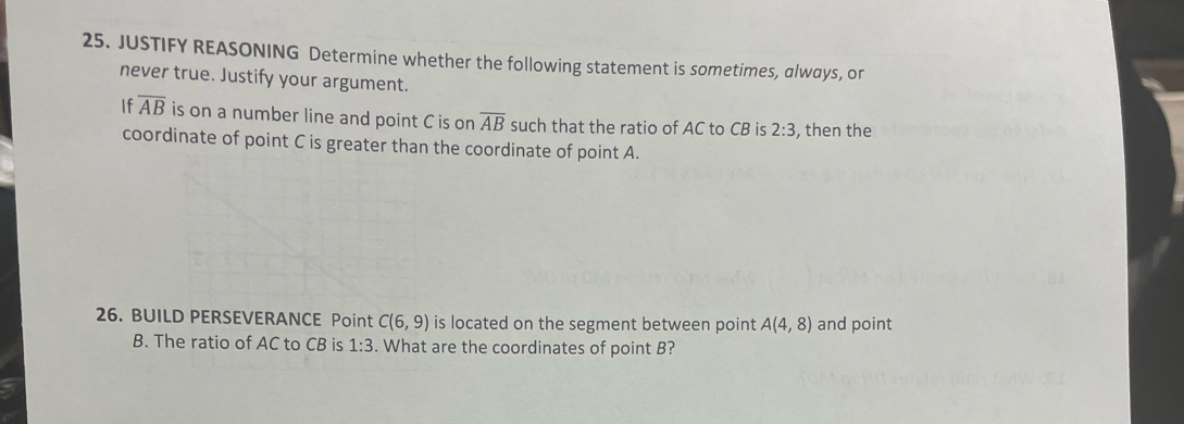 JUSTIFY REASONING Determine whether the following statement is sometimes, always, or 
never true. Justify your argument. 
If overline AB is on a number line and point C is on overline AB such that the ratio of AC to CB is 2:3 , then the 
coordinate of point C is greater than the coordinate of point A. 
26. BUILD PERSEVERANCE Point C(6,9) is located on the segment between point A(4,8) and point
B. The ratio of AC to CB is 1:3. What are the coordinates of point B?