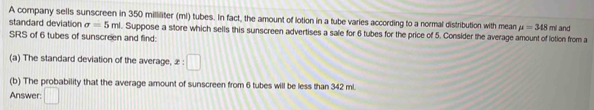 A company sells sunscreen in 350 milliliter (ml) tubes. In fact, the amount of lotion in a tube varies according to a normal distribution with mean mu =348ml and 
standard deviation sigma =5ml. Suppose a store which sells this sunscreen advertises a sale for 6 tubes for the price of 5. Consider the average amount of lotion from a 
SRS of 6 tubes of sunscreen and find: 
(a) The standard deviation of the average, x:□
(b) The probability that the average amount of sunscreen from 6 tubes will be less than 342 ml. 
Answer: □