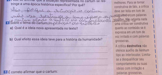 mar que a situação representada no cartum se res- 
tringe a uma época histórica específica? Por quê? melhores. Para se tornar 
construtiva de fato, a crítica 
_deve ser feita em tom de 
_Deoz cálmo e com palavras 
polidas, Não adianta nada 
■ Sobre o tema do cartun 
uma crítica ser construtiva 
a) Qual é a ideia nova apresentada no texto? quanto ao conteúdo se é 
_ 
expressa em um tom de 
voz irritado e com palavras 
b) Qual efeito essa ideia teve para a história da humanidade? grosseiras. 
_A crítica destrutiva não 
_ 
oferece auxílio de nenhum 
tipo ao interlocutor. Limita- 
_ 
se a desqualificar seu 
_comportamento ou suas 
ideias com irritação e 
É É correto afirmar que o cartum: palavras grosseiras.