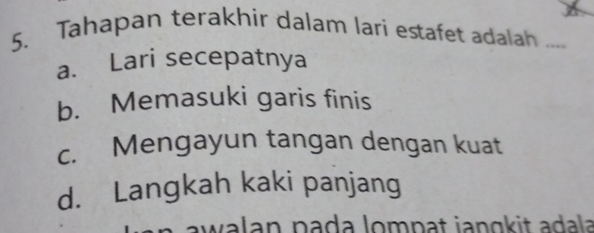 Tahapan terakhir dalam lari estafet adalah ....
a. Lari secepatnya
b. Memasuki garis finis
c. Mengayun tangan dengan kuat
d. Langkah kaki panjang
awalan paḍa lompat janɑkit adala