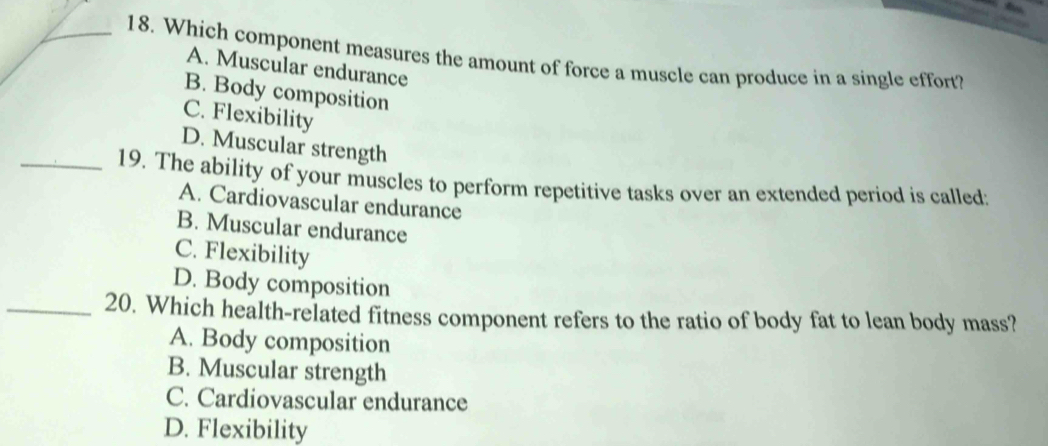 Which component measures the amount of force a muscle can produce in a single effort?
A. Muscular endurance
B. Body composition
C. Flexibility
D. Muscular strength
_19. The ability of your muscles to perform repetitive tasks over an extended period is called:
A. Cardiovascular endurance
B. Muscular endurance
C. Flexibility
D. Body composition
_20. Which health-related fitness component refers to the ratio of body fat to lean body mass?
A. Body composition
B. Muscular strength
C. Cardiovascular endurance
D. Flexibility