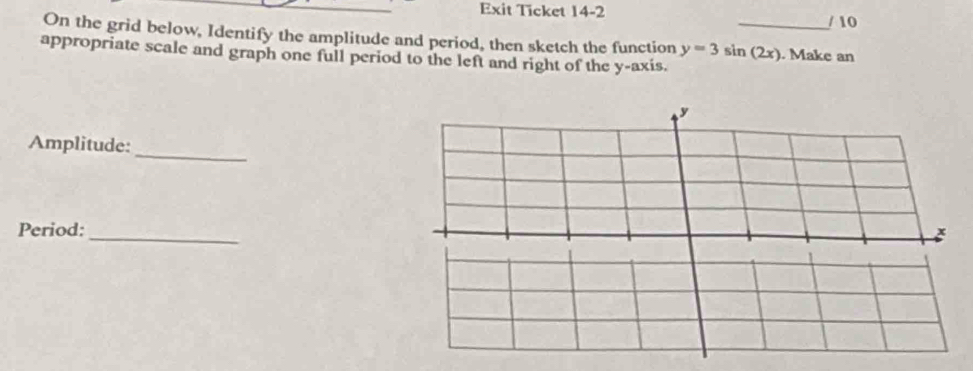 Exit Ticket 14-2 
/ 10 
On the grid below, Identify the amplitude and period, then sketch the function y=3sin (2x) _ . Make an 
appropriate scale and graph one full period to the left and right of the y-axis. 
_ 
Amplitude: 
Period: 
_