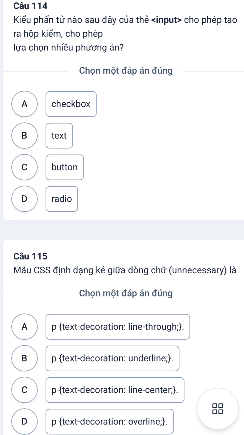 Kiểu phẩn tử nào sau đây của thẻ cho phép tạo
ra hộp kiểm, cho phép
lựa chọn nhiều phương án?
Chọn một đáp án đúng
A checkbox
B text
C button
D radio
Câu 115
Mẫu CSS định dạng kẻ giữa dòng chữ (unnecessary) là
Chọn một đáp án đúng
A p text-decoration: line-through;.
B p text-decoration: underline;.
C p text-decoration: line-center;.
D p text-decoration: overline;.