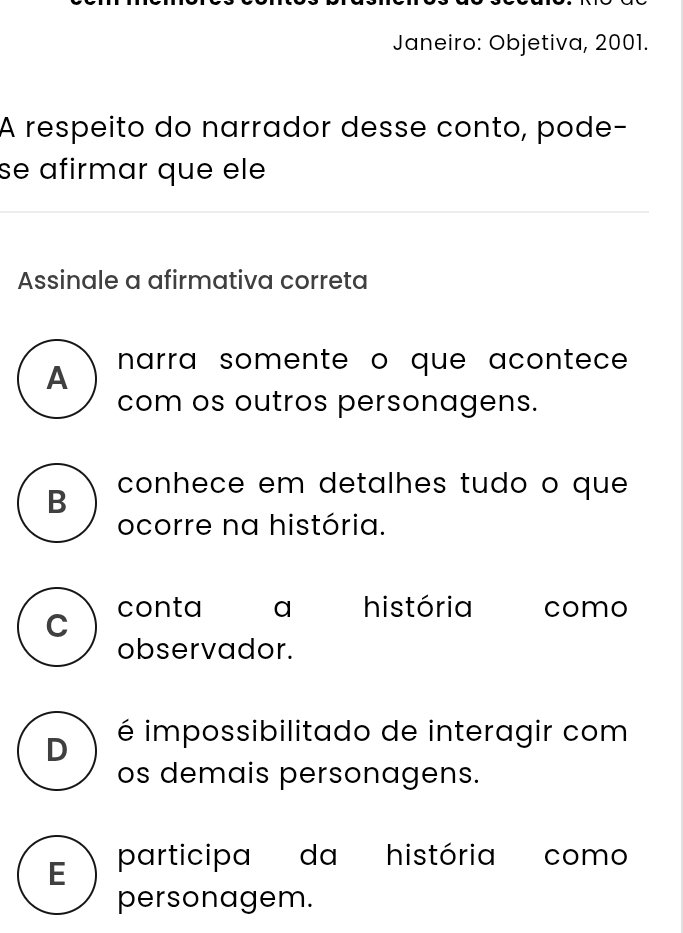 Janeiro: Objetiva, 2001.
A respeito do narrador desse conto, pode-
se afirmar que ele
Assinale a afirmativa correta
A narra somente o que acontece 
com os outros personagens.
B conhece em detalhes tudo o que
ocorre na história.
C conta a história como
observador.
D é impossibilitado de interagir com
os demais personagens.
E participa da história como
personagem.