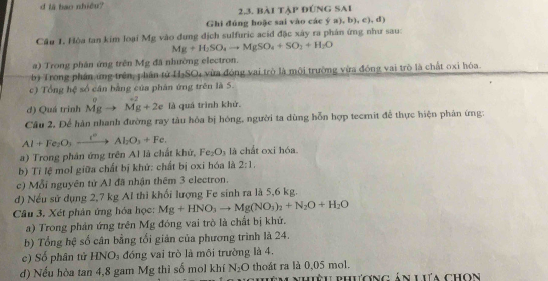 lã bao nhiều?
2.3. bài tập đúng SAi
Ghi đúng hoặc sai vào các ý a), b), c), d)
Cầu 1. Hòa tan kim loại Mg vào dung dịch sulfuric acid đặc xây ra phản ứng như sau:
Mg+H_2SO_4to MgSO_4+SO_2+H_2O
a) Trong phân ứng trên Mg đã nhường electron.
b) Trong phần ứng trên, phân tử H-SO₄ vừa đóng vai trò là mội trường vừa đóng vai trò là chất oxi hóa.
c) Tổng hệ số cân bằng của phân ứng trên là 5.
d) Quá trinh beginarrayr 0 Mgto Mg+2eendarray là quá trình khử.
Cầu 2. Để hàn nhanh đường ray tàu hỏa bị hóng, người ta dùng hỗn hợp tecmit đề thực hiện phản ứng:
Al+Fe_2O_3xrightarrow I°Al_2O_3+Fe.
a) Trong phản ứng trên Al là chất khử, Fe_2O_3 là chất oxi hóa.
b) Tỉ lệ mol giữa chất bị khử: chất bị oxi hóa là 2:1.
c) Mỗi nguyên tử Al đã nhận thêm 3 electron.
d) Nếu sử dụng 2,7 kg Al thì khối lượng Fe sinh ra là 5,6 kg.
Câu 3. Xét phản ứng hóa học: Mg+HNO_3to Mg(NO_3)_2+N_2O+H_2O
a) Trong phản ứng trên Mg đóng vai trò là chất bị khử.
b) Tổng hệ số cân bằng tối giản của phương trình là 24.
c) Số phân tử HNO_3 đóng vai trò là môi trường là 4.
d) Nếu hòa tan 4,8 gam Mg thì số mol khí N_2O thoát ra là 0,05 mol.
nhiều phương án Lưa chọn