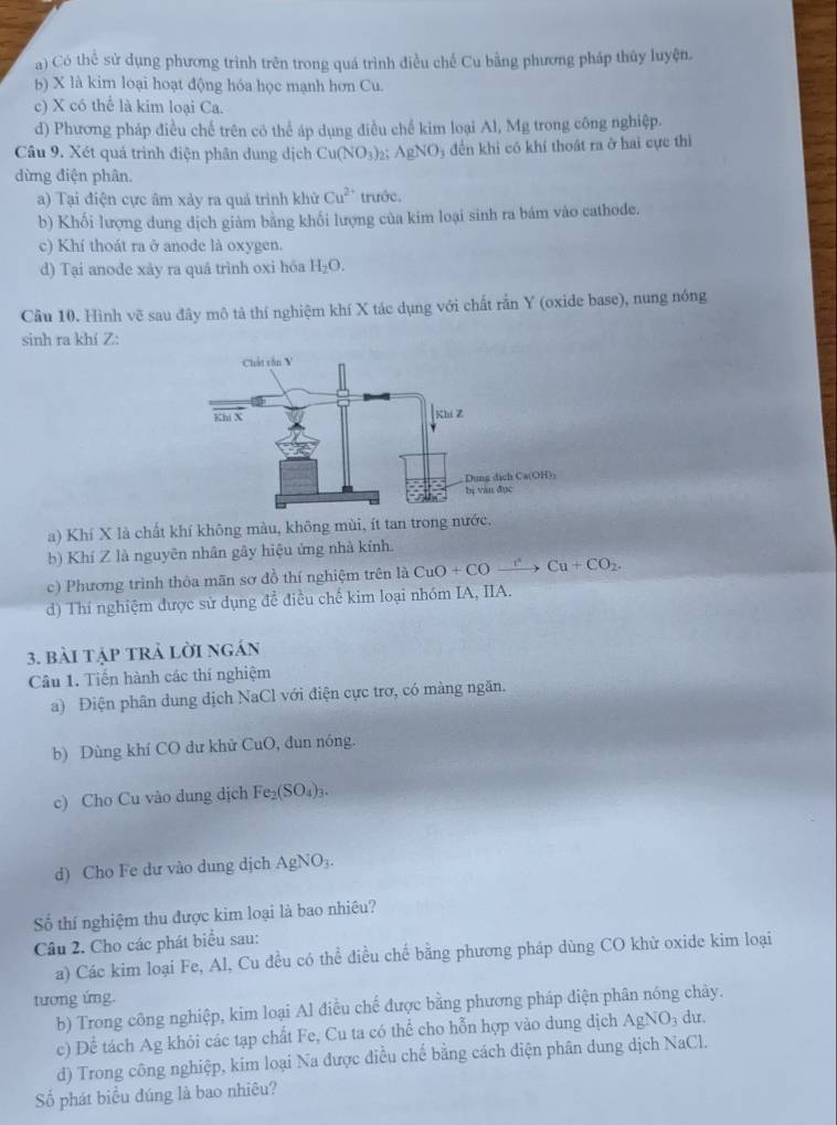 a) Có thể sử dụng phương trình trên trong quá trình điều chế Cu bằng phương pháp thủy luyện.
b) X là kim loại hoạt động hóa học mạnh hơn Cu.
c) X có thể là kim loại Ca.
d) Phương pháp điều chế trên có thể áp dụng điều chế kim loại Al, Mg trong công nghiệp.
Câu 9. Xét quá trình điện phân dung dịch Cu(NO_3) 25 AgNO_3 đền khi có khí thoát ra ở hai cực thì
dừng điện phân.
a) Tại điện cực âm xảy ra quá trình khử Cu^(2+) trước.
b) Khối lượng dung dịch giảm bằng khối lượng của kim loại sinh ra bám vào cathode.
c) Khí thoát ra ở anode là oxygen.
d) Tại anode xày ra quá trình oxi hóa H_2O.
Câu 10. Hình vẽ sau đây mô tả thí nghiệm khí X tác dụng với chất rắn Y (oxide base), nung nóng
sinh ra khí Z:
a) Khí X là chất khí không màu, không mùi, ít tan trong nước.
b) Khí Z là nguyên nhân gây hiệu ứng nhà kính.
c) Phương trình thỏa mãn sơ đồ thí nghiệm trên là CuO+COxrightarrow c^2Cu+CO_2.
d) Thí nghiệm được sử dụng để điều chế kim loại nhóm IA, IIA.
3. bài tập trả lời ngán
Câu 1. Tiến hành các thí nghiệm
a) Điện phân dung dịch NaCl với điện cực trơ, có màng ngăn.
b) Dùng khí CO dư khử CuO, đun nóng.
c) Cho Cu vào dung dịch Fe_2(SO_4)_3.
d) Cho Fe dư vào dung dịch AgNO₃.
Số thí nghiệm thu được kim loại là bao nhiêu?
Câu 2. Cho các phát biểu sau:
a) Các kim loại Fe, Al, Cu đều có thể điều chế bằng phương pháp dùng CO khử oxide kim loại
tương ứng.
b) Trong công nghiệp, kim loại Al điều chế được bằng phương pháp diện phân nóng chảy.
c) Để tách Ag khỏi các tạp chất Fe, Cu ta có thể cho hỗn hợp vào dung dịch AgN C dư.
d) Trong công nghiệp, kim loại Na được điều chế bằng cách điện phân dung dịch NaCl,
Số phát biểu đúng là bao nhiêu?