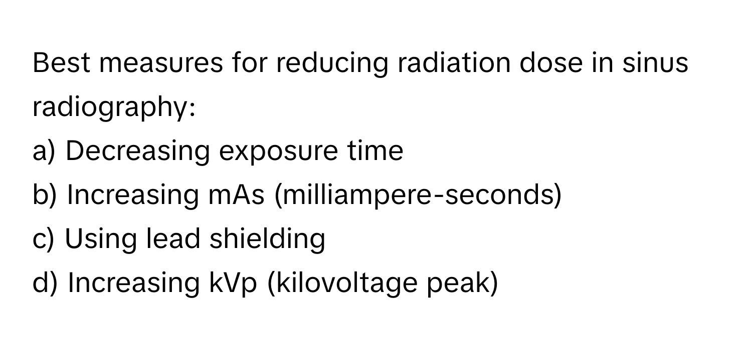 Best measures for reducing radiation dose in sinus radiography:

a) Decreasing exposure time 
b) Increasing mAs (milliampere-seconds) 
c) Using lead shielding 
d) Increasing kVp (kilovoltage peak)