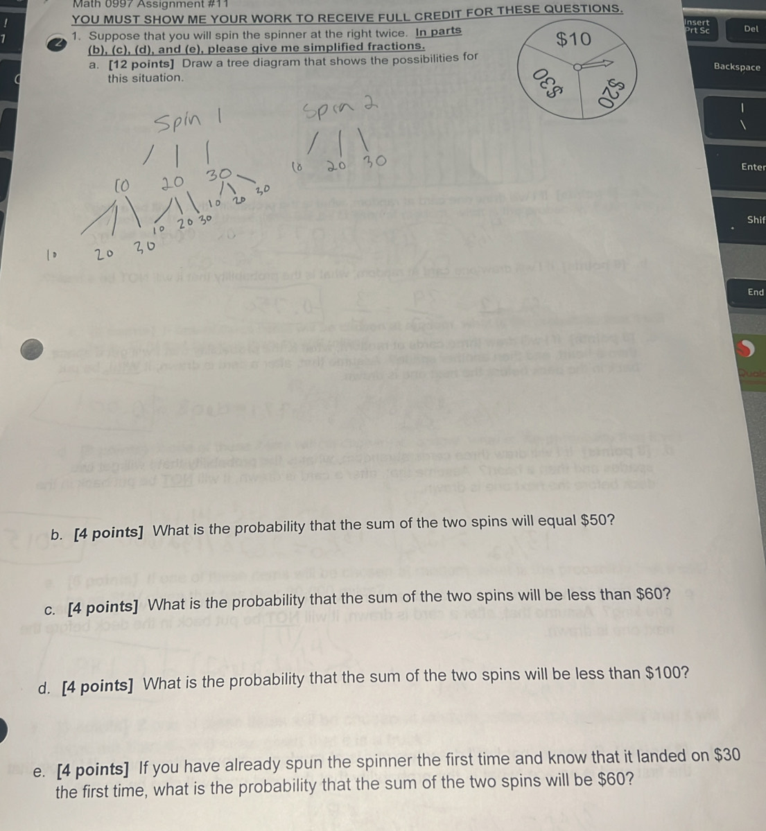 Math 0997 Assignment #11 
YOU MUST SHOW ME YOUR WORK TO RECEIVE FULL CREDIT FOR THESE QUESTIONS. 
1. Suppose that you will spin the spinner at the right twice. In parts Del 
(b), (c), (d), and (e), please give me simplified fractions. $10
a. [12 points] Draw a tree diagram that shows the possibilities for Backspace 
this situation. 
Enter 
Shif 
End 
Quak 
b. [4 points] What is the probability that the sum of the two spins will equal $50? 
c. [4 points] What is the probability that the sum of the two spins will be less than $60? 
d. [4 points] What is the probability that the sum of the two spins will be less than $100? 
e. [4 points] If you have already spun the spinner the first time and know that it landed on $30
the first time, what is the probability that the sum of the two spins will be $60?