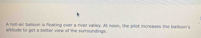 A hot-air balloon is floating over a river valley. At noon, the pilot increases the balloon's 
altitude to get a better view of the surroundings.