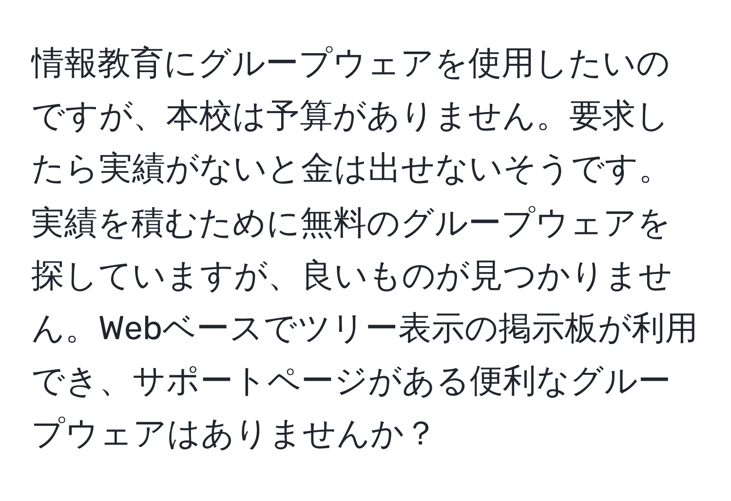 情報教育にグループウェアを使用したいのですが、本校は予算がありません。要求したら実績がないと金は出せないそうです。実績を積むために無料のグループウェアを探していますが、良いものが見つかりません。Webベースでツリー表示の掲示板が利用でき、サポートページがある便利なグループウェアはありませんか？