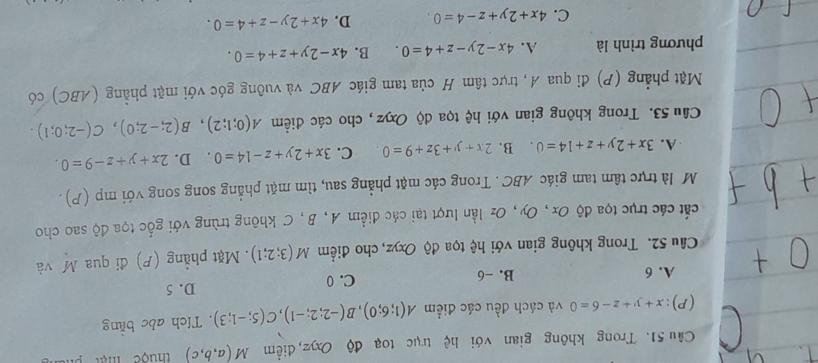 Cầu 51. Trong không gian với hệ trục toạ độ Oxyz, điểm M(a,b,c) thuộc mật phu
(P): x+y+z-6=0 và cách đều các điểm A(1;6;0), B(-2;2;-1), C(5;-1;3). Tích abc bằng
C. 0
A. 6 B. -6 D. 5
Câu 52. Trong không gian với hệ tọa độ Oxyz, cho điểm M(3;2;1). Mặt phẳng (P) đi qua M và
cát các trục tọa độ Ox, Oy, Oz lần lượt tại các điểm A, B, C không trùng với gốc tọa độ sao cho
M là trực tâm tam giác ABC. Trong các mặt phẳng sau, tìm mặt phẳng song song với mp (P) .
A. 3x+2y+z+14=0. B. 2x+y+3z+y+3z+9=0. C. 3x+2y+z-14=0 D. 2x+y+z-9=0. 
Cầu 53. Trong không gian với hệ tọa độ Oxyz , cho các điểm A(0;1;2), B(2;-2;0), C(-2;0;1). 
Mặt phẳng (P) đi qua A, trực tâm H của tam giác ABC và vuông góc với mặt phẳng (ABC) có
phương trình là A. 4x-2y-z+4=0. B. 4x-2y+z+4=0.
C. 4x+2y+z-4=0
D. 4x+2y-z+4=0.