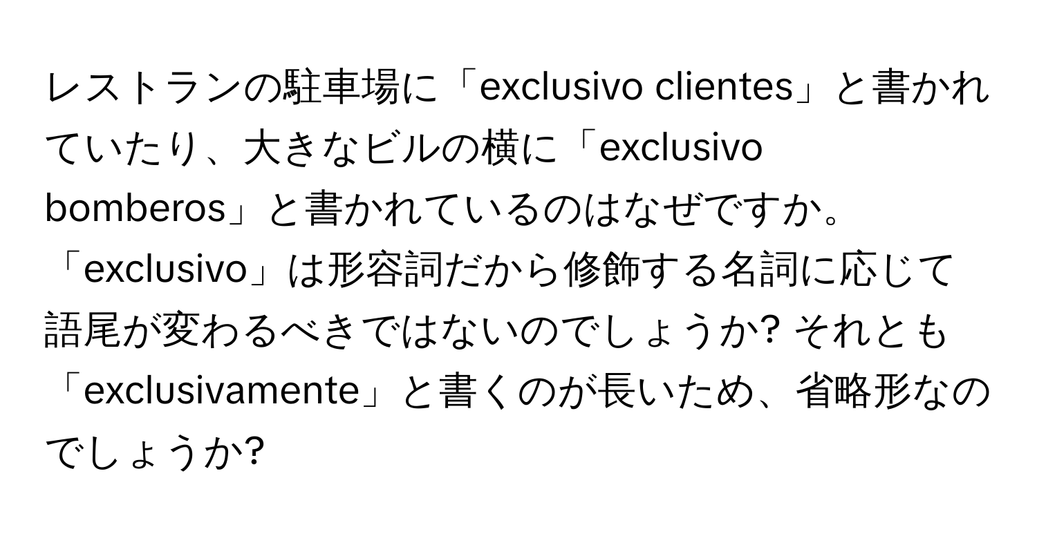 レストランの駐車場に「exclusivo clientes」と書かれていたり、大きなビルの横に「exclusivo bomberos」と書かれているのはなぜですか。「exclusivo」は形容詞だから修飾する名詞に応じて語尾が変わるべきではないのでしょうか? それとも「exclusivamente」と書くのが長いため、省略形なのでしょうか?