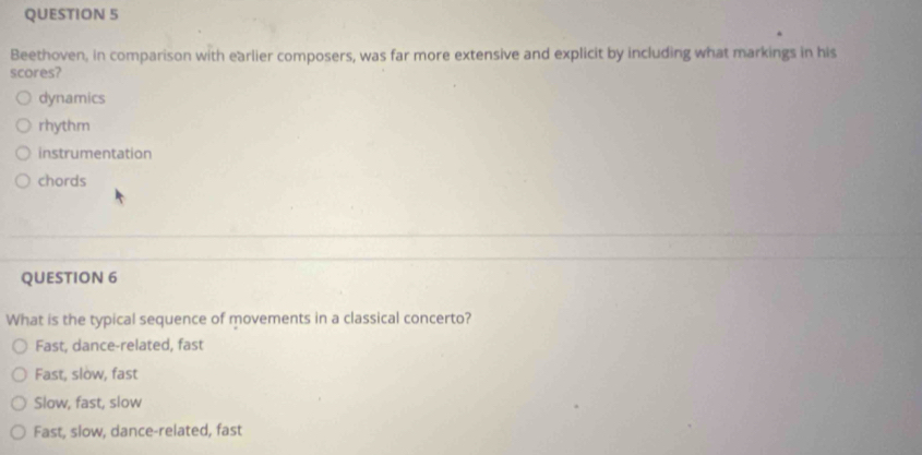 Beethoven, in comparison with earlier composers, was far more extensive and explicit by including what markings in his
scores?
dynamics
rhythm
instrumentation
chords
QUESTION 6
What is the typical sequence of movements in a classical concerto?
Fast, dance-related, fast
Fast, slow, fast
Slow, fast, slow
Fast, slow, dance-related, fast