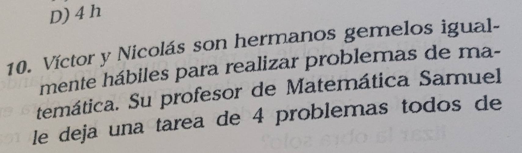 D) 4 h
10. Víctor y Nicolás son hermanos gemelos igual-
mente hábiles para realizar problemas de ma-
temática. Su profesor de Matemática Samuel
le deja una tarea de 4 problemas todos de